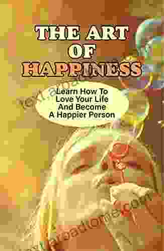 The Art Of Happiness: Learn How To Love Your Life And Become A Happier Person: How To Be Happy