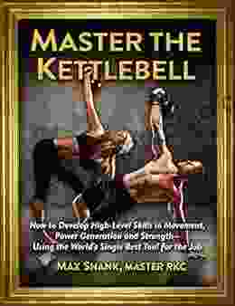 Master The Kettlebell: How To Develop High Level Skills In Movement Power Generation And Strength Using The World S Single Best Tool For The Job