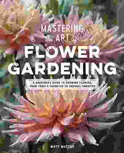 Mastering The Art Of Flower Gardening: A Gardener S Guide To Growing Flowers From Today S Favorites To Unusual Varieties